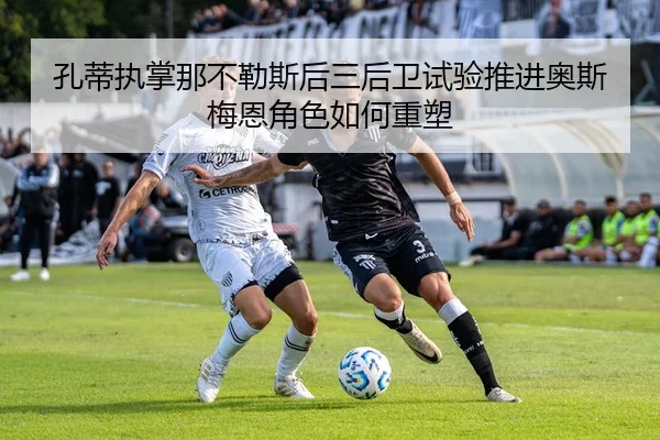 孔蒂执掌那不勒斯后三后卫试验推进奥斯梅恩角色如何重塑