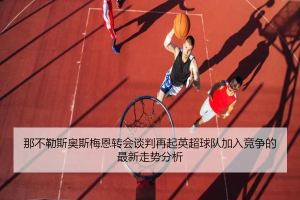 那不勒斯奥斯梅恩转会谈判再起英超球队加入竞争的最新走势分析 - kaiyun