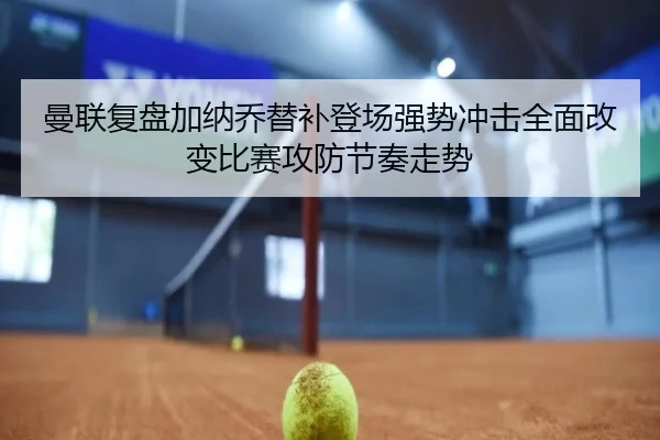 曼联复盘加纳乔替补登场强势冲击全面改变比赛攻防节奏走势 - kaiyun