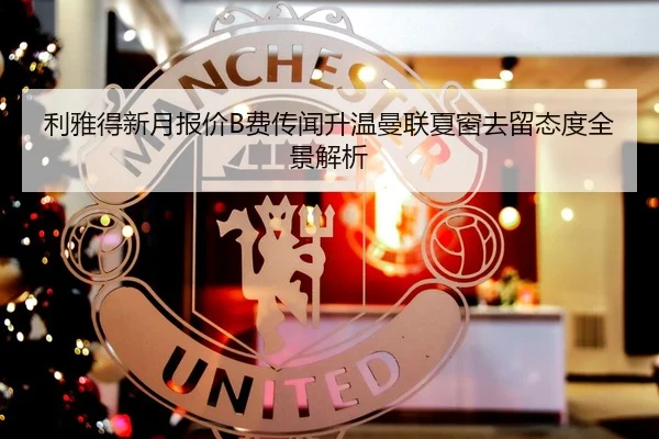 利雅得新月报价B费传闻升温曼联夏窗去留态度全景解析 - kaiyun