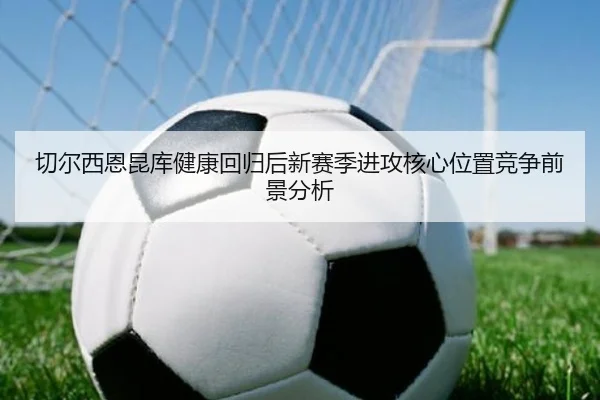 切尔西恩昆库健康回归后新赛季进攻核心位置竞争前景分析 - kaiyun