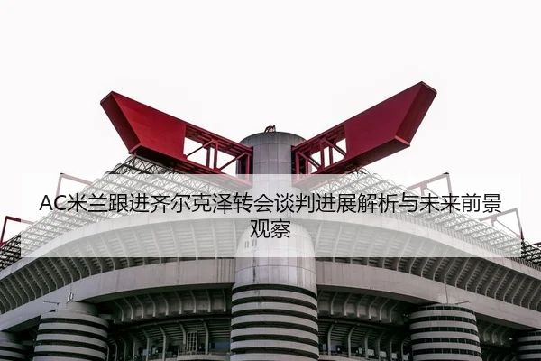 AC米兰跟进齐尔克泽转会谈判进展解析与未来前景观察