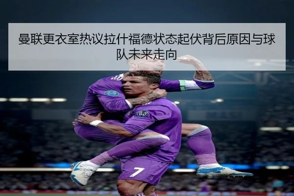 曼联更衣室热议拉什福德状态起伏背后原因与球队未来走向 - kaiyun