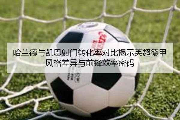 哈兰德与凯恩射门转化率对比揭示英超德甲风格差异与前锋效率密码